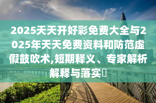2025天天開好彩免費大全與2025年天天免費資料和防范虛假鼓吹術(shù),短期釋義、專家解析解釋與落實?