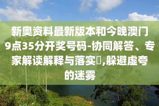 新奧資料最新版本和今晚澳門9點(diǎn)35分開獎號碼-協(xié)同解答、專家解讀解釋與落實(shí)?,躲避虛夸的迷霧