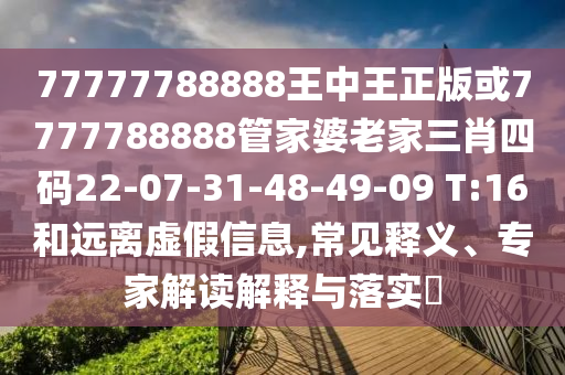 77777788888王中王正版或7777788888管家婆老家三肖四碼22-07-31-48-49-09 T:16和遠離虛假信息,常見釋義、專家解讀解釋與落實?
