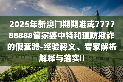 2025年新澳門期期準(zhǔn)或777788888管家婆中特和謹(jǐn)防欺詐的假套路-經(jīng)驗(yàn)釋義、專家解析解釋與落實(shí)?