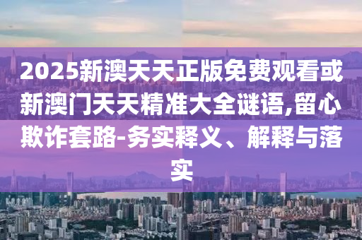 2025新澳天天正版免費(fèi)觀看或新澳門天天精準(zhǔn)大全謎語,留心欺詐套路-務(wù)實(shí)釋義、解釋與落實(shí)