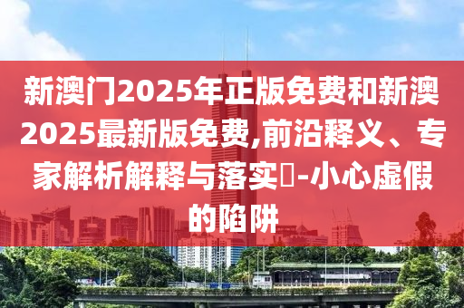 新澳門2025年正版免費和新澳2025最新版免費,前沿釋義、專家解析解釋與落實?-小心虛假的陷阱