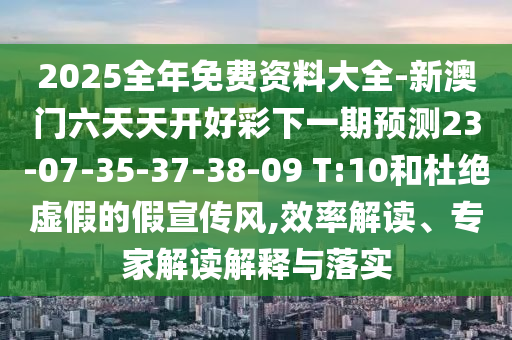 2025全年免費資料大全-新澳門六天天開好彩下一期預測23-07-35-37-38-09 T:10和杜絕虛假的假宣傳風,效率解讀、專家解讀解釋與落實