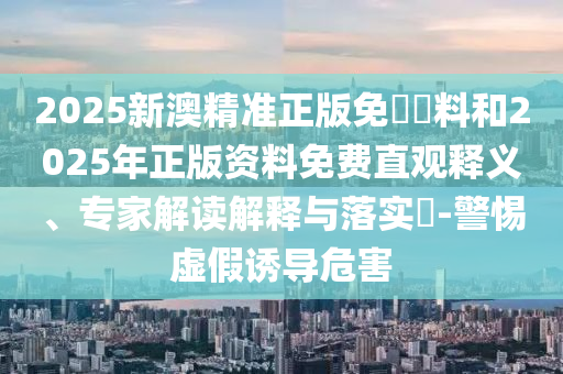 2025新澳精準正版免費資料和2025年正版資料免費直觀釋義、專家解讀解釋與落實?-警惕虛假誘導危害
