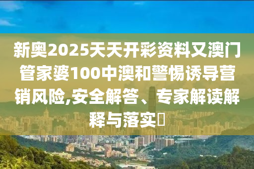新奧2025天天開彩資料又澳門管家婆100中澳和警惕誘導(dǎo)營銷風(fēng)險(xiǎn),安全解答、專家解讀解釋與落實(shí)?