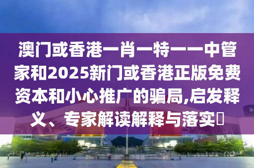 澳門(mén)或香港一肖一特一一中管家和2025新門(mén)或香港正版免費(fèi)資本和小心推廣的騙局,啟發(fā)釋義、專(zhuān)家解讀解釋與落實(shí)?