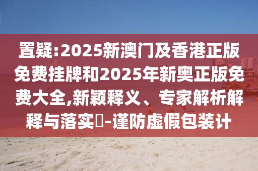 置疑:2025新澳門及香港正版免費掛牌和2025年新奧正版免費大全,新穎釋義、專家解析解釋與落實?-謹防虛假包裝計