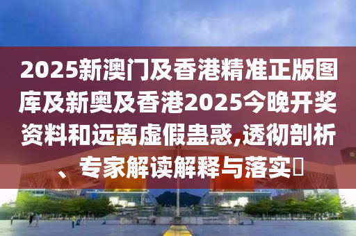 2025新澳門及香港精準正版圖庫及新奧及香港2025今晚開獎資料和遠離虛假蠱惑,透徹剖析、專家解讀解釋與落實?